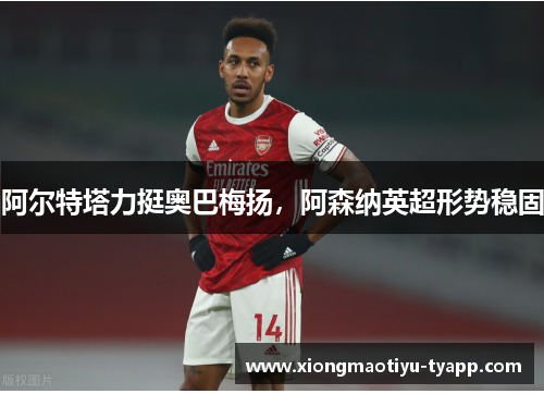 阿尔特塔力挺奥巴梅扬，阿森纳英超形势稳固