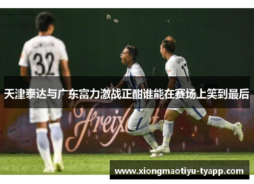 天津泰达与广东富力激战正酣谁能在赛场上笑到最后