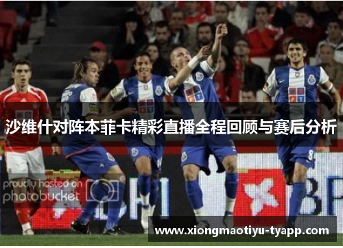 沙维什对阵本菲卡精彩直播全程回顾与赛后分析