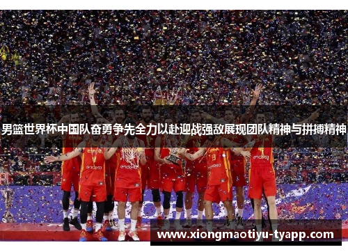 男篮世界杯中国队奋勇争先全力以赴迎战强敌展现团队精神与拼搏精神